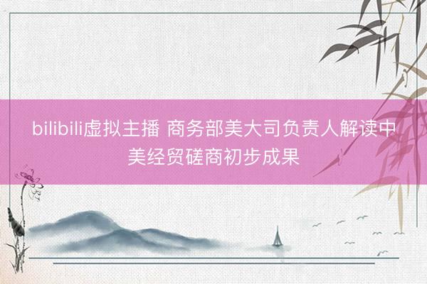 bilibili虚拟主播 商务部美大司负责人解读中美经贸磋商初步成果