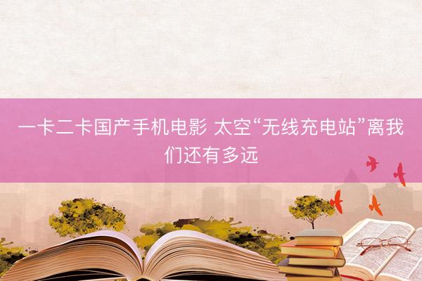 一卡二卡国产手机电影 太空“无线充电站”离我们还有多远