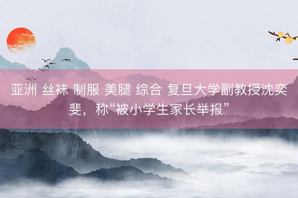 亚洲 丝袜 制服 美腿 综合 复旦大学副教授沈奕斐，称“被小学生家长举报”