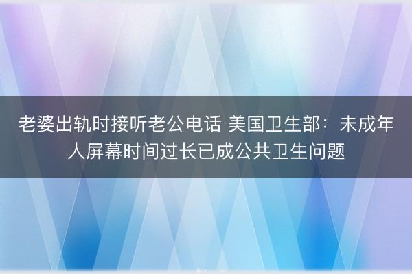老婆出轨时接听老公电话 美国卫生部:未成年人屏幕时间过长已成公共卫生问题