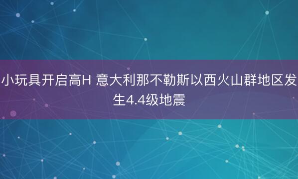 小玩具开启高H 意大利那不勒斯以西火山群地区发生4.4级地震