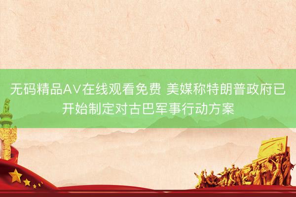 无码精品A∨在线观看免费 美媒称特朗普政府已开始制定对古巴军事行动方案