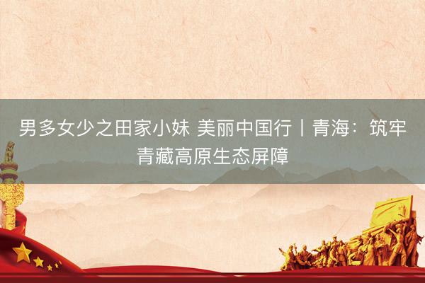 男多女少之田家小妹 美丽中国行丨青海：筑牢青藏高原生态屏障