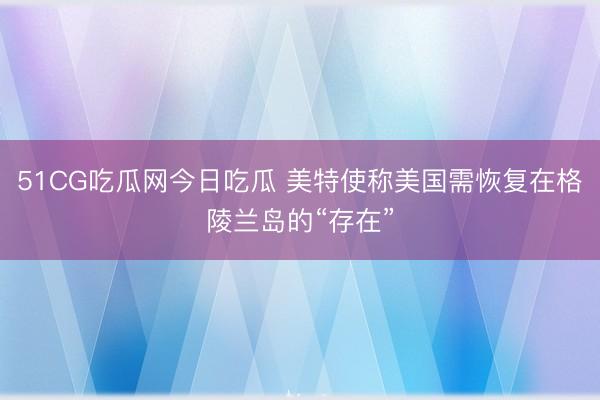 51CG吃瓜网今日吃瓜 美特使称美国需恢复在格陵兰岛的“存在”