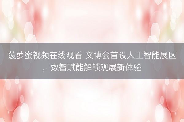 菠萝蜜视频在线观看 文博会首设人工智能展区，数智赋能解锁观展新体验