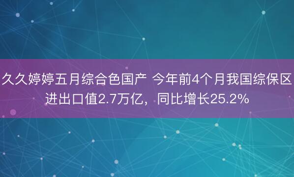 久久婷婷五月综合色国产 今年前4个月我国综保区进出口值2.7万亿，同比增长25.2%
