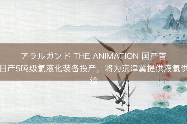 アラルガンド THE ANIMATION 国产首套日产5吨级氢液化装备投产，将为京津冀提供液氢供给