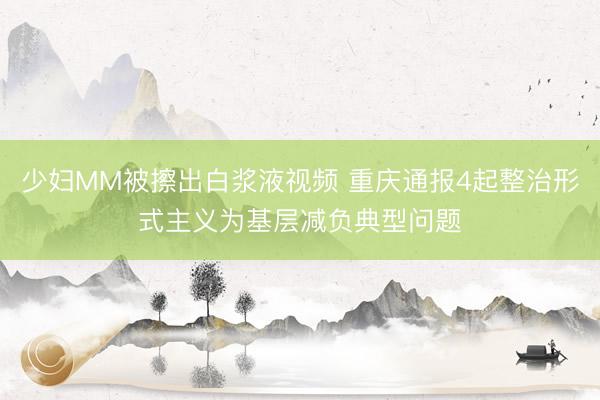 少妇MM被擦出白浆液视频 重庆通报4起整治形式主义为基层减负典型问题
