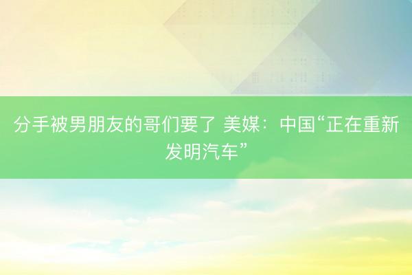 分手被男朋友的哥们要了 美媒:中国“正在重新发明汽车”