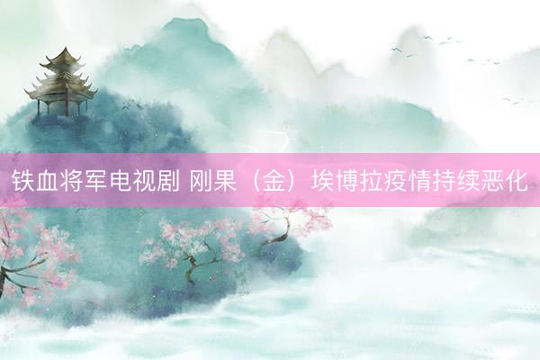 铁血将军电视剧 刚果（金）埃博拉疫情持续恶化