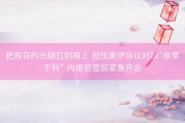 把校花的长腿扛到肩上 担忧美伊协议对以“非常不利” 内塔尼亚胡紧急开会