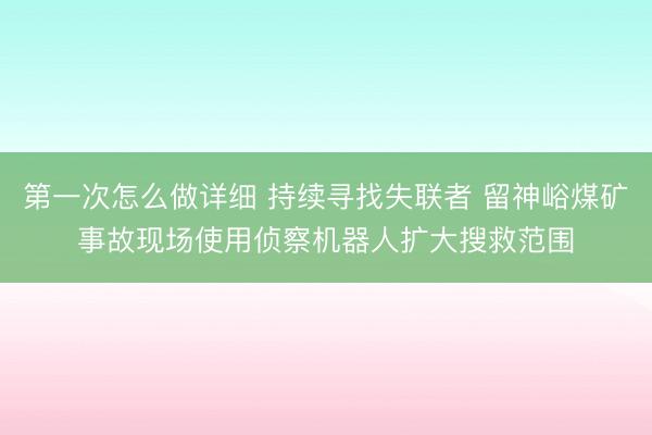 第一次怎么做详细 持续寻找失联者 留神峪煤矿事故现场使用侦察机器人扩大搜救范围