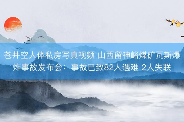 苍井空人体私房写真视频 山西留神峪煤矿瓦斯爆炸事故发布会:事故已致82人遇难 2人失联