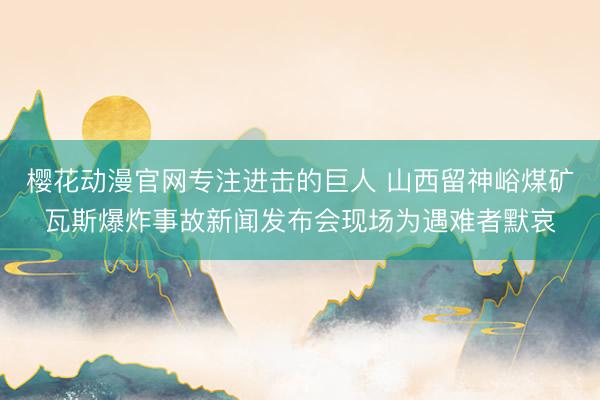 樱花动漫官网专注进击的巨人 山西留神峪煤矿瓦斯爆炸事故新闻发布会现场为遇难者默哀