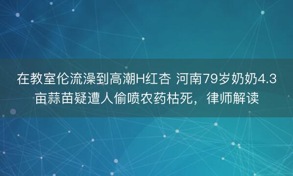 在教室伦流澡到高潮H红杏 河南79岁奶奶4.3亩蒜苗疑遭人偷喷农药枯死，律师解读