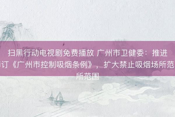 扫黑行动电视剧免费播放 广州市卫健委：推进修订《广州市控制吸烟条例》，扩大禁止吸烟场所范围