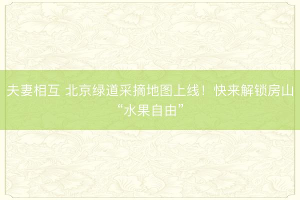 夫妻相互 北京绿道采摘地图上线！快来解锁房山“水果自由”
