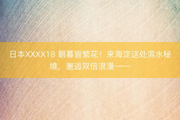 日本XXXX18 朝暮皆繁花！来海淀这处滨水秘境，邂逅双倍浪漫——