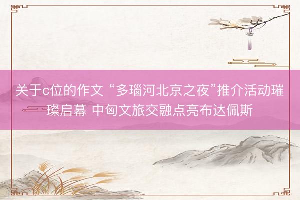 关于c位的作文 “多瑙河北京之夜”推介活动璀璨启幕 中匈文旅交融点亮布达佩斯