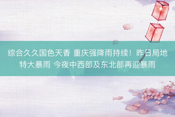 综合久久国色天香 重庆强降雨持续！昨日局地特大暴雨 今夜中西部及东北部再迎暴雨