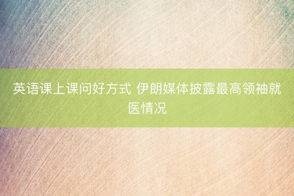 英语课上课问好方式 伊朗媒体披露最高领袖就医情况