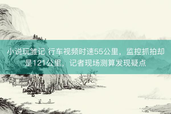 小说玩雏记 行车视频时速55公里，监控抓拍却是121公里，记者现场测算发现疑点