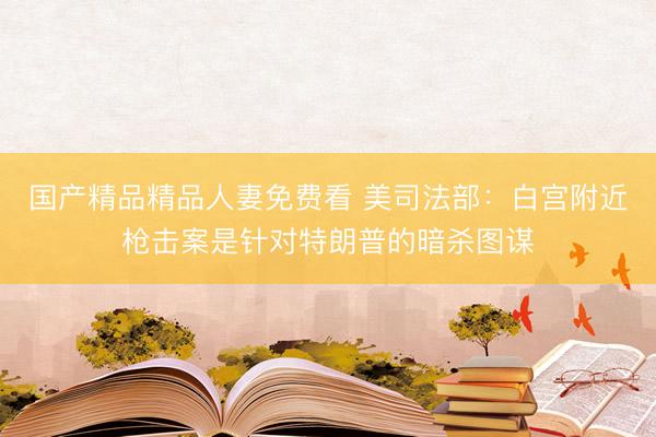 国产精品精品人妻免费看 美司法部：白宫附近枪击案是针对特朗普的暗杀图谋