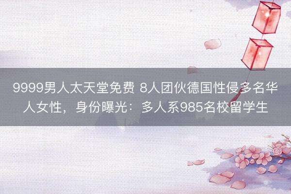9999男人太天堂免费 8人团伙德国性侵多名华人女性，身份曝光：多人系985名校留学生