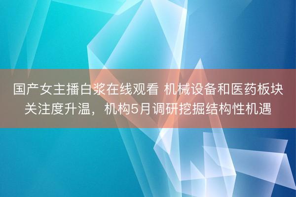 国产女主播白浆在线观看 机械设备和医药板块关注度升温，机构5月调研挖掘结构性机遇