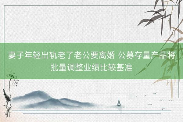妻子年轻出轨老了老公要离婚 公募存量产品将批量调整业绩比较基准
