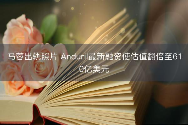 马蓉出轨照片 Anduril最新融资使估值翻倍至610亿美元