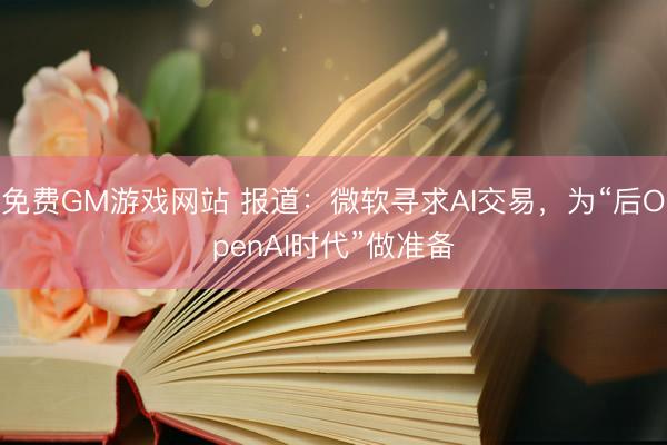 免费GM游戏网站 报道：微软寻求AI交易，为“后OpenAI时代”做准备