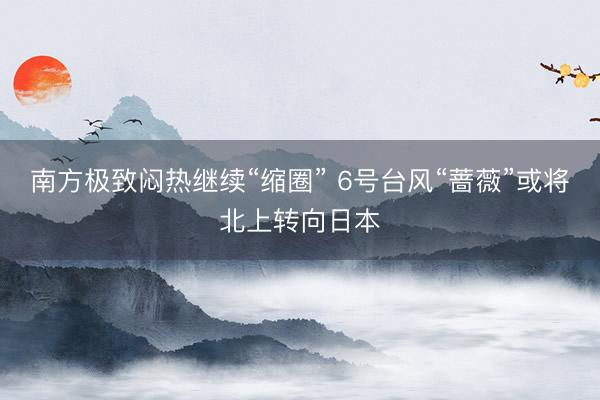 南方极致闷热继续“缩圈” 6号台风“蔷薇”或将北上转向日本