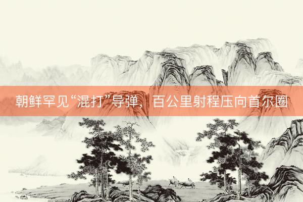 朝鲜罕见“混打”导弹，百公里射程压向首尔圈