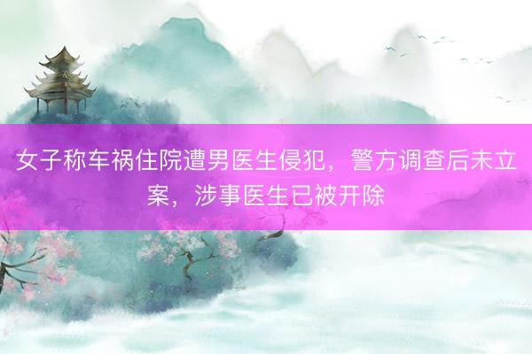 女子称车祸住院遭男医生侵犯，警方调查后未立案，涉事医生已被开除