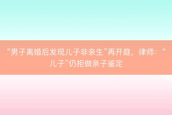 “男子离婚后发现儿子非亲生”再开庭，律师：“儿子”仍拒做亲子鉴定