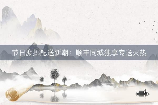 节日糜掷配送新潮：顺丰同城独享专送火热