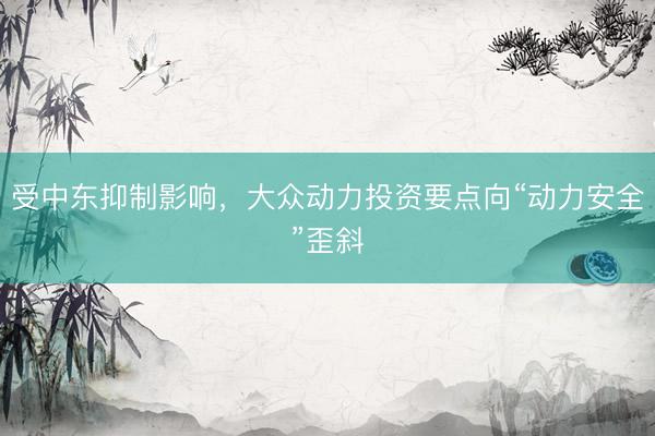 受中东抑制影响，大众动力投资要点向“动力安全”歪斜