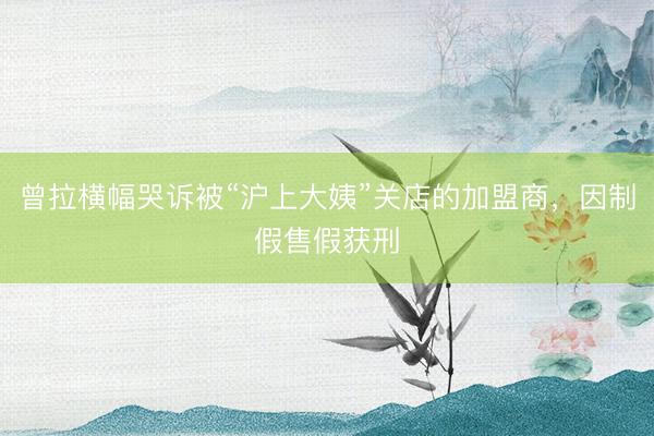 曾拉横幅哭诉被“沪上大姨”关店的加盟商,因制假售假获刑