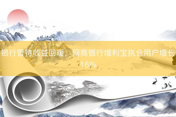 银行管待收益回暖，网商银行增利宝执仓用户增长16%