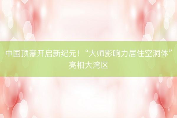 中国顶豪开启新纪元!“大师影响力居住空洞体”亮相大湾区