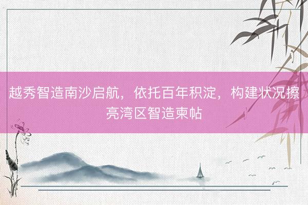 越秀智造南沙启航,依托百年积淀,构建状况擦亮湾区智造柬帖