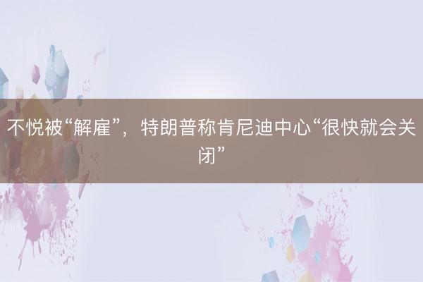 不悦被“解雇”,特朗普称肯尼迪中心“很快就会关闭”