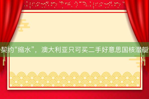 契约“缩水”,澳大利亚只可买二手好意思国核潜艇