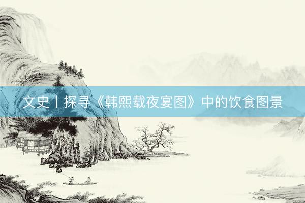 文史丨探寻《韩熙载夜宴图》中的饮食图景
