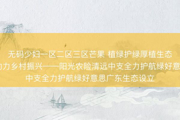 无码少妇一区二区三区芒果 植绿护绿厚植生态底色 金融赋能助力乡村振兴——阳光农险清远中支全力护航绿好意思广东生态设立