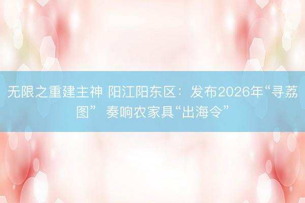 无限之重建主神 阳江阳东区：发布2026年“寻荔图”  奏响农家具“出海令”