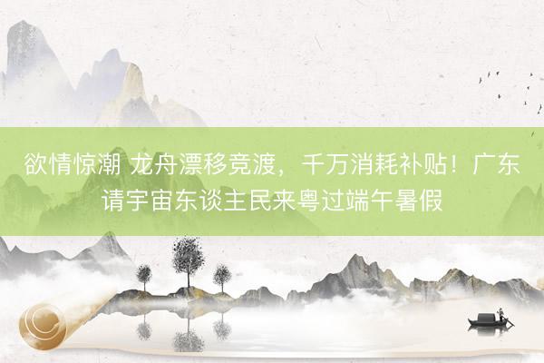 欲情惊潮 龙舟漂移竞渡，千万消耗补贴！广东请宇宙东谈主民来粤过端午暑假
