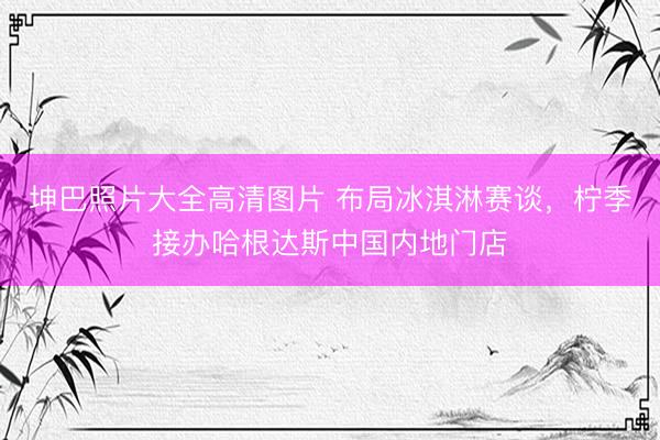 坤巴照片大全高清图片 布局冰淇淋赛谈，柠季接办哈根达斯中国内地门店