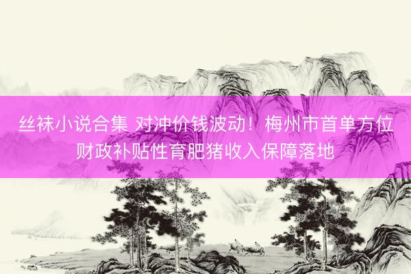 丝袜小说合集 对冲价钱波动！梅州市首单方位财政补贴性育肥猪收入保障落地